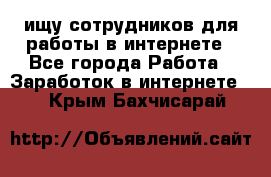 ищу сотрудников для работы в интернете - Все города Работа » Заработок в интернете   . Крым,Бахчисарай